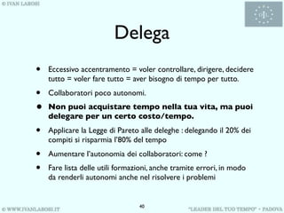 Delega
•   Eccessivo accentramento = voler controllare, dirigere, decidere
    tutto = voler fare tutto = aver bisogno di tempo per tutto.
•   Collaboratori poco autonomi.
•   Non puoi acquistare tempo nella tua vita, ma puoi
    delegare per un certo costo/tempo.
•   Applicare la Legge di Pareto alle deleghe : delegando il 20% dei
    compiti si risparmia l’80% del tempo
•   Aumentare l’autonomia dei collaboratori: come ?
•   Fare lista delle utili formazioni, anche tramite errori, in modo
    da renderli autonomi anche nel risolvere i problemi


                                 40
 