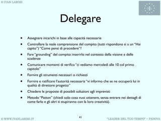 Delegare
•   Assegnare incarichi in base alle capacità necessarie
•   Controllare la reale comprensione del compito (tutti rispondono sì a un “Hai
    capito”) “Come pensi di procedere”?
•   Fare “grounding” del compito: inserirlo nel contesto della visione e delle
    scadenze
•   Comunicare momenti di veriﬁca “ci vediamo mercoledì alle 10 col primo
    capitolo”
•   Fornire gli strumenti necessari o richiesti
•   Fornire e ratiﬁcare l’autorità necessaria “vi informo che se ne occuperà lui in
    qualità di direttore progetto”
•   Chiedere le proposte di possibili soluzioni agli imprevisti
•   Metodo “Patton” (chiedi solo cosa vuoi ottenere, senza entrare nei dettagli di
    come farlo e gli altri ti stupiranno con la loro creatività).



                                        41
 