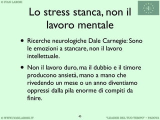Lo stress stanca, non il
       lavoro mentale
• Ricerche neurologiche Dale Carnegie: Sono
  le emozioni a stancare, non il lavoro
  intellettuale.
• Non il lavoro duro, ma il dubbio e il timore
  producono ansietà, mano a mano che
  rivedendo un mese o un anno diventiamo
  oppressi dalla pila enorme di compiti da
  ﬁnire.

                      45
 
