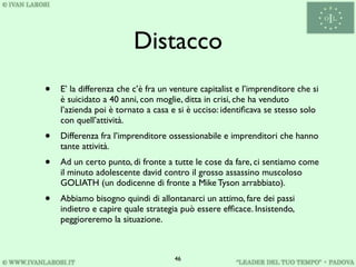 Distacco
•   E’ la differenza che c’è fra un venture capitalist e l’imprenditore che si
    è suicidato a 40 anni, con moglie, ditta in crisi, che ha venduto
    l’azienda poi è tornato a casa e si è ucciso: identiﬁcava se stesso solo
    con quell’attività.
•   Differenza fra l’imprenditore ossessionabile e imprenditori che hanno
    tante attività.
•   Ad un certo punto, di fronte a tutte le cose da fare, ci sentiamo come
    il minuto adolescente david contro il grosso assassino muscoloso
    GOLIATH (un dodicenne di fronte a Mike Tyson arrabbiato).
•   Abbiamo bisogno quindi di allontanarci un attimo, fare dei passi
    indietro e capire quale strategia può essere efﬁcace. Insistendo,
    peggioreremo la situazione.



                                    46
 
