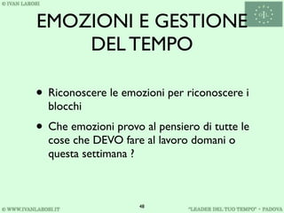 EMOZIONI E GESTIONE
    DEL TEMPO

• Riconoscere le emozioni per riconoscere i
  blocchi
• Che emozioni provo al pensiero di tutte le
  cose che DEVO fare al lavoro domani o
  questa settimana ?



                     48
 