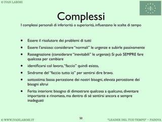 Complessi
I complessi personali di inferiorità o superiorità, inﬂuenzano le scelte di tempo



•   Essere il risolutore dei problemi di tutti
•   Essere l’ansioso: considerare “normali” le urgenze e subirle passivamente
•   Rassegnazione (considerare “inevitabili” le urgenze): Si può SEMPRE fare
    qualcosa per cambiare
•   identiﬁcarsi col lavoro, “faccio” quindi esisto,
•   Sindrome del “faccio tutto io” per sentirsi dire bravo.
•   sottostima: bassa percezione dei nostri bisogni, elevata percezione dei
    bisogni altrui
•   Ferita interiore: bisogno di dimostrare qualcosa a qualcuno, diventare
    importante e rinomato, ma dentro di sé sentirsi ancora e sempre
    inadeguati



                                       50
 