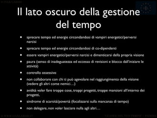 Il lato oscuro della gestione
          del tempo
•   sprecare tempo ed energie circondandosi di vampiri energetici/perversi
    narcisi
•   sprecare tempo ed energie circondandosi di co-dipendenti

•   essere vampiri energetici/perversi narcisi e dimenticarsi della propria visione
•   paura (senso di inadeguatezza ed eccesso di revisioni e blocco dall’iniziare le
    attività)
•   controllo ossessivo
•   non collaborare con chi ti può agevolare nel raggiungimento della visione
    (vedere gli altri come nemici…)
•   avidità voler fare troppe cose, troppi progetti, troppe mansioni all’interno dei
    progetti,
•   sindrome di scarsità/povertà (focalizzarsi sulla mancanza di tempo)

•   non delegare, non voler lasciare nulla agli altri…
                                      53
 