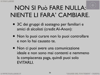 NON SI Può FARE NULLA:
NIENTE LI FARA’ CAMBIARE.
• 3C dei gruppi di sostegno per familiari e
  amici di alcolisti (credit Al-Anon):
• Non lo puoi curare non lo puoi controllare
  e non lo hai causato te.
• Non ci puoi avere una comunicazione
  ideale e non sono mai contenti e nemmeno
  la compiacenza paga, quindi puoi solo
  EVITARLI.

                      56
 
