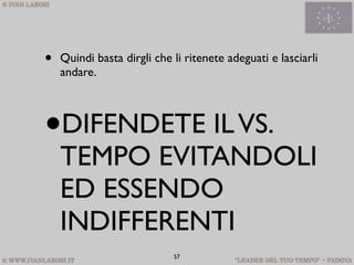 •   Quindi basta dirgli che li ritenete adeguati e lasciarli
    andare.




•   DIFENDETE IL VS.
    TEMPO EVITANDOLI
    ED ESSENDO
    INDIFFERENTI
                            57
 