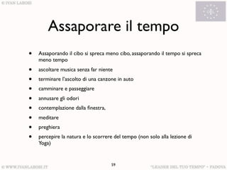Assaporare il tempo
•   Assaporando il cibo si spreca meno cibo, assaporando il tempo si spreca
    meno tempo
•   ascoltare musica senza far niente
•   terminare l’ascolto di una canzone in auto
•   camminare e passeggiare
•   annusare gli odori
•   contemplazione dalla ﬁnestra,
•   meditare
•   preghiera
•   percepire la natura e lo scorrere del tempo (non solo alla lezione di
    Yoga)


                                    59
 