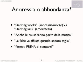 Anoressia o abbondanza?

• “Starving works” (anoressia/morte) Vs
  “Starving kills” (amore/vita)
• “Anche le pause fanno parte della musica”
• “La falce va afﬁlata quando ancora taglia”
• “fermati PRIMA di stancarti”

                      60
 