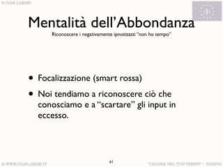 Mentalità dell’Abbondanza
     Riconoscere i negativamente ipnotizzati “non ho tempo”




• Focalizzazione (smart rossa)
• Noi tendiamo a riconoscere ciò che
  conosciamo e a “scartare” gli input in
  eccesso.



                               61
 