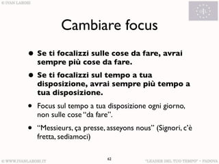 Cambiare focus
• Se ti focalizzi sulle cose da fare, avrai
    sempre più cose da fare.
• Se ti focalizzi sul tempo a tua
    disposizione, avrai sempre più tempo a
    tua disposizione.
•   Focus sul tempo a tua disposizione ogni giorno,
    non sulle cose “da fare”.
•   “Messieurs, ça presse, asseyons nous” (Signori, c’è
    fretta, sediamoci)

                           62
 