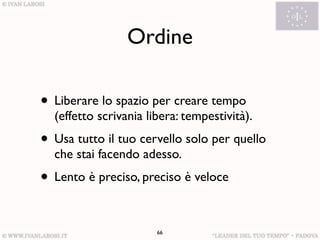 Ordine

• Liberare lo spazio per creare tempo
  (effetto scrivania libera: tempestività).
• Usa tutto il tuo cervello solo per quello
  che stai facendo adesso.
• Lento è preciso, preciso è veloce

                       66
 