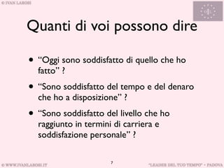 Quanti di voi possono dire

• “Oggi sono soddisfatto di quello che ho
  fatto” ?
• “Sono soddisfatto del tempo e del denaro
  che ho a disposizione” ?
• “Sono soddisfatto del livello che ho
  raggiunto in termini di carriera e
  soddisfazione personale” ?

                      7
 