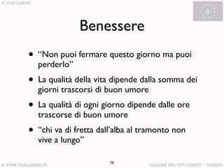 Benessere
• “Non puoi fermare questo giorno ma puoi
  perderlo”
• La qualità della vita dipende dalla somma dei
  giorni trascorsi di buon umore
• La qualità di ogni giorno dipende dalle ore
  trascorse di buon umore
• “chi va di fretta dall’alba al tramonto non
  vive a lungo”

                       70
 