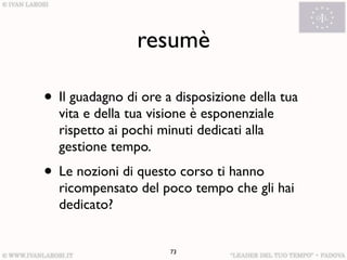 resumè

• Il guadagno di ore a disposizione della tua
  vita e della tua visione è esponenziale
  rispetto ai pochi minuti dedicati alla
  gestione tempo.
• Le nozioni di questo corso ti hanno
  ricompensato del poco tempo che gli hai
  dedicato?


                      73
 