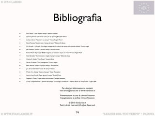 Bibliograﬁa
•   Emil Oesch “L’arte di avere tempo” edizioni crisalide

•   Spencer Johnson “Un minuto tutto per te” Sperling & Kupfer Editori

•   Lothar J. Seiwer “Gestisti il tuo tempo” Franco Angeli / Trend

•   David Fontana “Gestire bene il tempo di lavoro” Edizioni Eridkson

•   M.L.Varvelli – R.Varvelli “L’orologio manageriale: La cultura del tempo nelle aziende Italiane” Franco Angeli

•   Jeff Davidson “Gestire il proprio tempo” tecniche nuove

•   Richard Koch “Il principio 80/20: Il segreto per ottenere di più con meno” Franco Angeli Tredn

•   Alain Vertadier “Amministrare al meglio il proprio tempo” Editoriale Itaca

•   Charles R. Hobbs “Time Power” Harper &Row

•   Marion E. Haynes “Time management” Franco Angeli

•   Marc Mancini “Gestire il proprio tempo” McGraw Hill

•   J.-L. Servan-Schreiber “L’arte del tempo” Rizzoli

•   P. Turla / K.L. Awking “Gestire il tempo” Oscar Mondadori

•   Laura e Luca Varvelli “Saper gestire il tempo” Il sole 24 ore

•   Stephen R. Covey “I sette pilastri del successo” Tascabili Bompiani

•   Corso “Organizzazione e gestione del tempo” Dr. Giorgio Carnesecchi – Helmut Rauch srl / Aria Studio - Luglio 2004



                                                                 Per ulteriori informazioni o contatti:
                                                              ivan.larosi@larosi.net o www.ivanlarosi.it

                                                               Presentazione a cura di: Anton Rosanov
                                                               Impaginazione e graﬁca: Anton Rosanov

                                                                           © 2010 IvanLarosi.it
                                                              Tutti i diritti riservati. All rights Reserved.


                                                                                          74
 