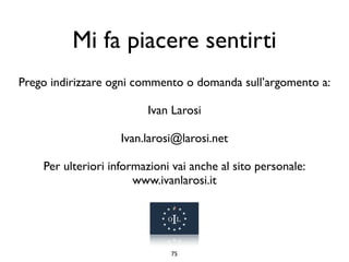 Mi fa piacere sentirti
Prego indirizzare ogni commento o domanda sull’argomento a:

                         Ivan Larosi

                    Ivan.larosi@larosi.net

    Per ulteriori informazioni vai anche al sito personale:
                       www.ivanlarosi.it




                              75
 
