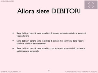 Allora siete DEBITORI


•   Siete debitori perché siete in debito di tempo nei confronti di chi aspetta il
    vostro lavoro

•   Siete debitori perché siete in debito di denaro nei confronti delle vostre
    tasche e di chi vi ha mantenuto

•   Siete debitori perché siete in debito con voi stessi in termini di carriera e
    soddisfazione personale




                                        8
 