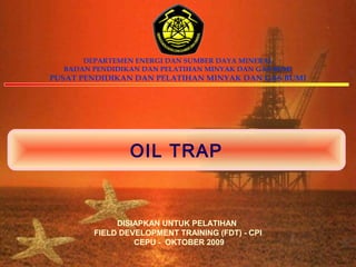 DEPARTEMEN ENERGI DAN SUMBER DAYA MINERAL
  BADAN PENDIDIKAN DAN PELATIHAN MINYAK DAN GAS BUMI
PUSAT PENDIDIKAN DAN PELATIHAN MINYAK DAN GAS BUMI




                OIL TRAP


             DISIAPKAN UNTUK PELATIHAN
        FIELD DEVELOPMENT TRAINING (FDT) - CPI
                 CEPU - OKTOBER 2009
 