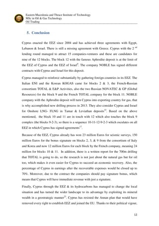 Eastern Macedonia and Thrace Institute of Technology
MSc in Oil & Gas Technology
Oil Trading
12
5. Conclusion
Cyprus enacted the EEZ since 2004 and has achieved three agreements with Egypt,
Lebanon & Israel. There is still a missing agreement with Greece. Cyprus with the 2 nd
lending round managed to attract 15 companies-ventures and these are candidates for
nine of the 12 blocks. The block 12 with the famous Aphrodite deposit is at the limit of
the EEZ of Cyprus and the EEZ of Israel9
. The company NOBLE has signed different
contracts with Cyprus and Israel for this deposit.
Cyprus managed to reinforce substantially by gathering foreign countries in its EEZ. The
Italian ENI and the Korean KOGAS came for blocks 2 & 3, the French-Russian
consortium TOTAL & E&P Activities, also the two Russian NOVATEC & GP (Global
Resources) for the block 9 and the French TOTAL company for the block 11. NOBLE
company with the Aphrodite deposit will turn Cyprus into exporting country for gas, that
is why accomplished new drilling process in 2013. They also consider Cyprus and Israel
for Onshore LNG- FLNG in Tamar & Leviathan deposits22
. Based on the above
mentioned, the block 10 and 11 are in touch with 12 which also touches the block 9
complex (the blocks 9-2-3), so there is a sequence 10-11-12-9-2-3 which osculates on all
EEZ in which Cyprus has signed agreements17
.
Because of the EEZ, Cyprus already has won 23 million Euros for seismic surveys, 150
million Euros for the bonus signature on blocks 2, 3, & 9 from the consortium of Italy
and Korea and now 12 million Euros for each block by the French company, meaning 24
million for blocks 10 & 11. In addition, there is a written report for the 700m drilling
that TOTAL is going to do, so the research is not just about the natural gas but for oil
too, which makes it even easier for Cyprus to succeed an economic recovery. Also, the
percentage of Cyprus in earnings after the recoverable expenses would be closed up to
70%. Moreover, due to the contract the companies should pay signature bonus, which
means that Cyprus will have immediate revenue with just a signature.
Finally, Cyprus through the EEZ & its hydrocarbons has managed to change the local
situation and has turned the wider landscape to its advantage by exploiting its mineral
wealth in a geostrategic manner23
. Cyprus has resisted the Annan plan that would have
removed every right to establish EEZ and joined the EU. Thanks to their political vigour,
 