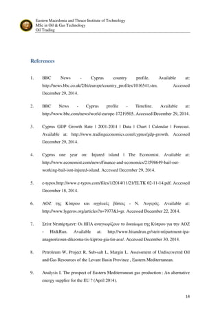 Eastern Macedonia and Thrace Institute of Technology
MSc in Oil & Gas Technology
Oil Trading
14
References
1. BBC News - Cyprus country profile. Available at:
http://news.bbc.co.uk/2/hi/europe/country_profiles/1016541.stm. Accessed
December 29, 2014.
2. BBC News - Cyprus profile - Timeline. Available at:
http://www.bbc.com/news/world-europe-17219505. Accessed December 29, 2014.
3. Cyprus GDP Growth Rate | 2001-2014 | Data | Chart | Calendar | Forecast.
Available at: http://www.tradingeconomics.com/cyprus/gdp-growth. Accessed
December 29, 2014.
4. Cyprus one year on: Injured island | The Economist. Available at:
http://www.economist.com/news/finance-and-economics/21598649-bail-out-
working-bail-isnt-injured-island. Accessed December 29, 2014.
5. e-typos.http://www.e-typos.com/files/1/2014/11/21/ELTK 02-11-14.pdf. Accessed
December 18, 2014.
6. ΑΟΖ της Κύπρου και αγγλικές βάσεις - Ν. Λυγερός. Available at:
http://www.lygeros.org/articles?n=7977&l=gr. Accessed December 22, 2014.
7. Στέιτ Ντιπάρτµεντ: Οι ΗΠΑ αναγνωρίζουν το δικαίωµα της Κύπρου για την ΑΟΖ
- Hit&Run. Available at: http://www.hitandrun.gr/steit-ntipartment-ipa-
anagnorizoun-dikeoma-tis-kiprou-gia-tin-aoz/. Accessed December 30, 2014.
8. Petroleum W, Project R, Sub-salt L, Margin L. Assessment of Undiscovered Oil
and Gas Resources of the Levant Basin Province , Eastern Mediterranean.
9. Analysis I. The prospect of Eastern Mediterranean gas production : An alternative
energy supplier for the EU ? (April 2014).
 