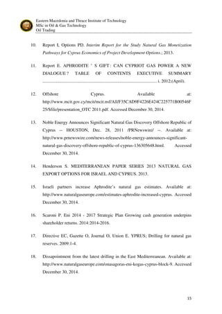 Eastern Macedonia and Thrace Institute of Technology
MSc in Oil & Gas Technology
Oil Trading
15
10. Report I, Options PD. Interim Report for the Study Natural Gas Monetization
Pathways for Cyprus Economics of Project Development Options.; 2013.
11. Report E. APHRODITE ’ S GIFT : CAN CYPRIOT GAS POWER A NEW
DIALOGUE ? TABLE OF CONTENTS EXECUTIVE SUMMARY
...................................................................................................... i. 2012;(April).
12. Offshore Cyprus. Available at:
http://www.mcit.gov.cy/mcit/mcit.nsf/All/F35CAD9F4226E424C225771B00546F
25/$file/presentation_OTC 2011.pdf. Accessed December 30, 2014.
13. Noble Energy Announces Significant Natural Gas Discovery Offshore Republic of
Cyprus -- HOUSTON, Dec. 28, 2011 /PRNewswire/ --. Available at:
http://www.prnewswire.com/news-releases/noble-energy-announces-significant-
natural-gas-discovery-offshore-republic-of-cyprus-136305648.html. Accessed
December 30, 2014.
14. Henderson S. MEDITERRANEAN PAPER SERIES 2013 NATURAL GAS
EXPORT OPTIONS FOR ISRAEL AND CYPRUS. 2013.
15. Israeli partners increase Aphrodite’s natural gas estimates. Available at:
http://www.naturalgaseurope.com/estimates-aphrodite-increased-cyprus. Accessed
December 30, 2014.
16. Scaroni P. Eni 2014 - 2017 Strategic Plan Growing cash generation underpins
shareholder returns. 2014:2014-2016.
17. Directive EC, Gazette O, Journal O, Union E. YPRUS; Drilling for natural gas
reserves. 2009:1-4.
18. Dissapointment from the latest drilling in the East Mediterreanean. Available at:
http://www.naturalgaseurope.com/onasagoras-eni-kogas-cyprus-block-9. Accessed
December 30, 2014.
 