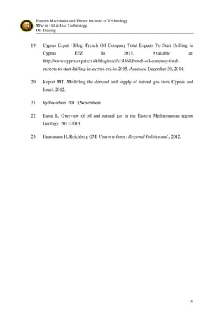 Eastern Macedonia and Thrace Institute of Technology
MSc in Oil & Gas Technology
Oil Trading
16
19. Cyprus Expat | Blog: French Oil Company Total Expects To Start Drilling In
Cyprus EEZ In 2015. Available at:
http://www.cyprusexpat.co.uk/blog/read/id:4563/french-oil-company-total-
expects-to-start-drilling-in-cyprus-eez-in-2015. Accessed December 30, 2014.
20. Report MT. Modelling the demand and supply of natural gas from Cyprus and
Israel. 2012.
21. hydrocarbon. 2011;(November).
22. Basin L. Overview of oil and natural gas in the Eastern Mediterranean region
Geology. 2013;2013.
23. Faustmann H, Reichberg GM. Hydrocarbons : Regional Politics and.; 2012.
 