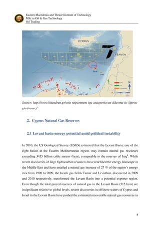 Eastern Macedonia and Thrace Institute of Technology
MSc in Oil & Gas Technology
Oil Trading
4
Source: http://www.hitandrun.gr/steit-ntipartment-ipa-anagnorizoun-dikeoma-tis-kiprou-
gia-tin-aoz/
2. Cyprus Natural Gas Reserves
2.1 Levant basin energy potential amid political instability
In 2010, the US Geological Survey (USGS) estimated that the Levant Basin, one of the
eight basins at the Eastern Mediterranean region, may contain natural gas resources
exceeding 3455 billion cubic meters (bcm), comparable to the reserves of Iraq8
. While
recent discoveries of large hydrocarbon resources have redefined the energy landscape in
the Middle East and have entailed a natural gas increase of 27 % of the region’s energy
mix from 1990 to 2009, the Israeli gas fields Tamar and Leviathan, discovered in 2009
and 2010 respectively, transformed the Levant Basin into a potential exporter region.
Even though the total proved reserves of natural gas in the Levant Basin (515 bcm) are
insignificant relative to global levels, recent discoveries in offshore waters of Cyprus and
Israel in the Levant Basin have pushed the estimated recoverable natural gas resources in
 