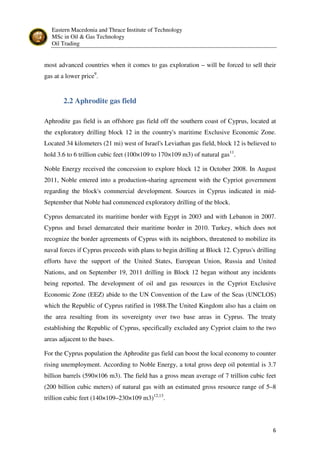 Eastern Macedonia and Thrace Institute of Technology
MSc in Oil & Gas Technology
Oil Trading
6
most advanced countries when it comes to gas exploration – will be forced to sell their
gas at a lower price9
.
2.2 Aphrodite gas field
Aphrodite gas field is an offshore gas field off the southern coast of Cyprus, located at
the exploratory drilling block 12 in the country's maritime Exclusive Economic Zone.
Located 34 kilometers (21 mi) west of Israel's Leviathan gas field, block 12 is believed to
hold 3.6 to 6 trillion cubic feet (100×109 to 170×109 m3) of natural gas11
.
Noble Energy received the concession to explore block 12 in October 2008. In August
2011, Noble entered into a production-sharing agreement with the Cypriot government
regarding the block's commercial development. Sources in Cyprus indicated in mid-
September that Noble had commenced exploratory drilling of the block.
Cyprus demarcated its maritime border with Egypt in 2003 and with Lebanon in 2007.
Cyprus and Israel demarcated their maritime border in 2010. Turkey, which does not
recognize the border agreements of Cyprus with its neighbors, threatened to mobilize its
naval forces if Cyprus proceeds with plans to begin drilling at Block 12. Cyprus's drilling
efforts have the support of the United States, European Union, Russia and United
Nations, and on September 19, 2011 drilling in Block 12 began without any incidents
being reported. The development of oil and gas resources in the Cypriot Exclusive
Economic Zone (EEZ) abide to the UN Convention of the Law of the Seas (UNCLOS)
which the Republic of Cyprus ratified in 1988.The United Kingdom also has a claim on
the area resulting from its sovereignty over two base areas in Cyprus. The treaty
establishing the Republic of Cyprus, specifically excluded any Cypriot claim to the two
areas adjacent to the bases.
For the Cyprus population the Aphrodite gas field can boost the local economy to counter
rising unemployment. According to Noble Energy, a total gross deep oil potential is 3.7
billion barrels (590×106 m3). The field has a gross mean average of 7 trillion cubic feet
(200 billion cubic meters) of natural gas with an estimated gross resource range of 5–8
trillion cubic feet (140×109–230×109 m3)12,13
.
 