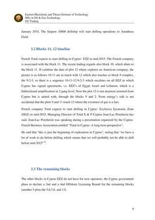 Eastern Macedonia and Thrace Institute of Technology
MSc in Oil & Gas Technology
Oil Trading
9
January 2015, The Saipem 10000 drillship will start drilling operations to Amathusa
Field.
3.2 Blocks 11, 12 timeline
French Total expects to start drilling in Cyprus’ EZZ in mid-2015. The French company
is associated with the block 11. The recent trading regards also block 10, which abuts to
the block 11. If combine the data of plot 12 where explores an American company, the
picture is as follows 10-11 are in touch with 12 which also touches to block 9 complex,
the 9-2-3, so there is a sequence 10-11-12-9-2-3 which osculates on all EEZ in which
Cyprus has signed agreements, i.e. EEZ’s of Egypt, Israel and Lebanon, which is a
bidirectional amplification in 2-gang level. Now the plot 12 is not anymore remoted from
Cyprus but is united with, through the blocks 9 and 2. From energy’s side is not
accidental that the plots 9 and 11 touch 12 where the existence of gas is a fact.
French company Total expects to start drilling in Cyprus’ Exclusive Economic Zone
(EEZ) in mid-2015, Managing Director of Total E & P Cyprus Jean-Luc Porcheron has
said. Jean-Luc Porcheron was speaking during a presentation organized by the Cyprus-
French Business Association entitled “Total in Cyprus: A long term perspective”.
He said that “this is just the beginning of exploration in Cyprus”, noting that “we have a
lot of work to do before drilling which means that we will probably not be able to drill
before mid-2015”19
.
3.3 The remaining blocks
The other blocks in Cyprus EEZ do not have for now operators, the Cyprus government
plans to declare a 3nd and a 4nd Offshore Licensing Round for the remaining blocks
(another 5 plots the 5,6,7,8, and 13).
 