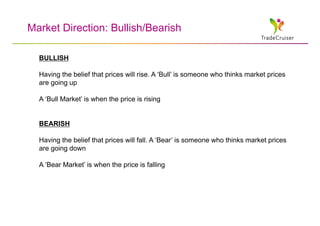 Market Direction: Bullish/Bearish

  BULLISH

  Having the belief that prices will rise. A ‘Bull’ is someone who thinks market prices
  are going up

  A ‘Bull Market’ is when the price is rising


  BEARISH

  Having the belief that prices will fall. A ‘Bear’ is someone who thinks market prices
  are going down

  A ‘Bear Market’ is when the price is falling
 