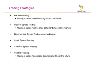 Trading Strategies

•   Flat Price trading
     • Making a call on the commodity price in the future


•   Product Spread Trading
     • Making a call on relative price behavior between two markets


•   Geographical Spread Trading and/or Arbitrage


•   Crack Spread Trading


•   Calendar Spread Trading


•   Volatility Trading
     • Making a call on how volatile the market will be in the future
 