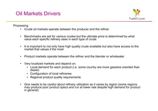 Oil Markets Drivers

Processing
    • Crude oil markets operate between the producer and the refiner

    •   Benchmarks are set for various crudes but the ultimate price is determined by what
        value each specific refinery sees in each type of crude

    •   It is important to not only have high quality crude available but also have access to the
        market that values it the most

    •   Product markets operate between the refiner and the blender or wholesaler

    •   Very localized markets and depend on:
         • Local demand for each product (i.e. some country are more gasoline oriented than
            diesel)
         • Configuration of local refineries
         • Regional product quality requirements

    •   One needs to be careful about refinery utilization as it varies by region (some regions
        may produce poor product specs and run at lower rate despite high demand for product
        in general)
 