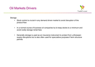 Oil Markets Drivers

Storage
     • Stock control is crucial in any demand driven market to avoid disruption of the
        product flow

     •   In a normal course of business oil companies try to keep stocks to a minimum and
         avoid costly storage rental fees

     •   Generally storage is used as an insurance instrument to protect from unforeseen
         supply disruptions but is also often used for speculative purposes if term structure
         permits
 
