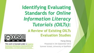 Identifying Evaluating
Standards for Online
Information Literacy
Tutorials (OILTs):
A Review of Existing OILTs
Evaluation Studies
Hang Dong
Presented in 3th September 2013
Summer School, University of Sheffield
This work is licensed under a Creative
Commons Attribution-NonCommercial-
ShareAlike 4.0 International License.
 