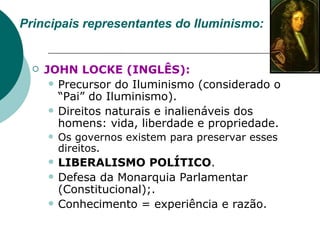 Principais representantes do Iluminismo: JOHN LOCKE (INGLÊS):   Precursor do Iluminismo (considerado o “Pai” do Iluminismo).   Direitos naturais e inalienáveis dos homens: vida, liberdade e propriedade. Os governos existem para preservar esses direitos. LIBERALISMO POLÍTICO . Defesa da Monarquia Parlamentar (Constitucional); . Conhecimento = experiência e razão.   