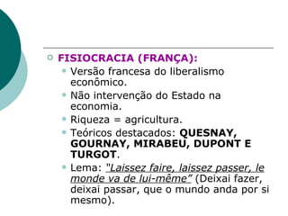FISIOCRACIA (FRANÇA):   Versão francesa do liberalismo econômico . Não intervenção do Estado na economia . Riqueza = agricultura . Teóricos destacados:  QUESNAY, GOURNAY, MIRABEU, DUPONT E TURGOT . Lema:  “Laissez faire, laissez passer, le monde va de lui-même”  (Deixai fazer, deixai passar, que o mundo anda por si mesmo).   