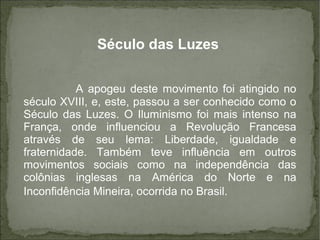 Século das Luzes
A apogeu deste movimento foi atingido no
século XVIII, e, este, passou a ser conhecido como o
Século das Luzes. O Iluminismo foi mais intenso na
França, onde influenciou a Revolução Francesa
através de seu lema: Liberdade, igualdade e
fraternidade. Também teve influência em outros
movimentos sociais como na independência das
colônias inglesas na América do Norte e na
Inconfidência Mineira, ocorrida no Brasil.
 