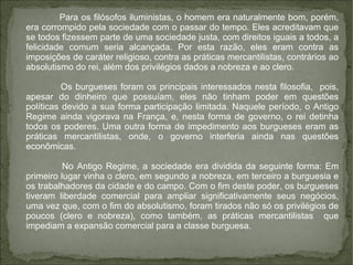 Para os filósofos iluministas, o homem era naturalmente bom, porém,
era corrompido pela sociedade com o passar do tempo. Eles acreditavam que
se todos fizessem parte de uma sociedade justa, com direitos iguais a todos, a
felicidade comum seria alcançada. Por esta razão, eles eram contra as
imposições de caráter religioso, contra as práticas mercantilistas, contrários ao
absolutismo do rei, além dos privilégios dados a nobreza e ao clero.
Os burgueses foram os principais interessados nesta filosofia, pois,
apesar do dinheiro que possuíam, eles não tinham poder em questões
políticas devido a sua forma participação limitada. Naquele período, o Antigo
Regime ainda vigorava na França, e, nesta forma de governo, o rei detinha
todos os poderes. Uma outra forma de impedimento aos burgueses eram as
práticas mercantilistas, onde, o governo interferia ainda nas questões
econômicas.
No Antigo Regime, a sociedade era dividida da seguinte forma: Em
primeiro lugar vinha o clero, em segundo a nobreza, em terceiro a burguesia e
os trabalhadores da cidade e do campo. Com o fim deste poder, os burgueses
tiveram liberdade comercial para ampliar significativamente seus negócios,
uma vez que, com o fim do absolutismo, foram tirados não só os privilégios de
poucos (clero e nobreza), como também, as práticas mercantilistas que
impediam a expansão comercial para a classe burguesa.
 