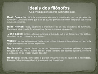 Ideais dos filósofos
Os principais pensadores iluministas são:
René Descartes: filósofo, matemático, cientista e considerado um dos pioneiros do
iluminismo. Descartes afirma que o ato de duvidar permite ao homem comprovar sua própria
existência pensando.
Isaac Newton: físico, astrônomo e matemático foi um dos fundadores do iluminismo.
Formulou a lei da gravitação universal que foi uma importante descoberta.
John Locke: político, religioso, defendia a liberdade civil e se dedicava a vida pública.
Contribuiu para o combate ao absolutismo.
Voltaire: escritor, crítico que se destacou por criticar violentamente os abusos do clero e da
igreja que segundo ele oprimia as pessoas.
Montesquieu: jurista, filósofo e escritor. Apresentava problemas políticos e sugeria
soluções. Em seu livro “O espírito das leis” expôs sua teoria dos poderes legislativo, executivo
e judiciário a fim de impedir abusos de poder.
Rousseau: filósofo, democrático e popular. Pregava liberdade, igualdade e fraternidade.
Dizia que “o homem nasce bom, é a sociedade que o corrompe”.
 
