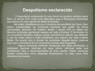 Despotismo esclarecido
O despotismo esclarecido foi uma forma de governo adotada pelos
Reis, no século XVII, como uma alternativa para a Monarquia Absolutista
que estava em crise, devido às idéias Iluministas.
Até então, acreditava-se que o monarca era escolhido por Deus. Sem
serem questionados, os monarcas exerciam seu poder de forma
centralizada, absoluta. No entanto, desde o século XVII as idéias dos
filósofos iluministas ganhavam espaço por toda a Europa. O Iluminismo foi
um movimento filosófico, político, social, econômico e cultural, que defendia
o uso da razão sobre a visão teocêntrica que vigorou por toda a Idade
Média. De acordo com a divisão da sociedade naquela época, pode-se
dizer que o Iluminismo foi um movimento iniciado pela burguesia.
Alguns monarcas sofreram influências das idéias iluministas, e
realizaram algumas reformas em seus reinos, reformas estas que
contribuíram para o desenvolvimento de suas nações. Esses monarcas
ficaram conhecidos como Déspotas Esclarecidos, ou seja, como Reis
Absolutos Iluminados.
 