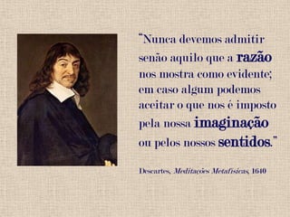 “Nunca devemos admitir senão aquilo que a razão nos mostra como evidente; em caso algum podemos aceitar o que nos é imposto pela nossa imaginação ou pelos nossos sentidos.”Descartes, Meditações Metafísicas, 1640