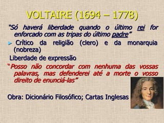 MONTESQUIEU (1689 – 1755)“só o poder limita o poder”Obra: O espírito das leis; Cartas Persas.Divisão dos 3 poderes e autonomia, o que garantiria o cumprimento das leis vigentes, e a liberdade dos cidadãosVOLTAIRE (1694 – 1778)“Só haverá liberdade quando o último rei for enforcado com as tripas do último padre” Crítico da religião (clero) e da monarquia (nobreza)  Liberdade de expressão“Posso não concordar com nenhuma das vossas palavras, mas defenderei até a morte o vosso direito de enunciá-las”Obra: Dicionário Filosófico; Cartas Inglesas