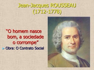 Jean-Jacques ROUSSEAU (1712-1778)“O homem nasce bom, a sociedade o corrompe”Obra: O Contrato SocialO contrato socialPovo = soberania das decisõesPolítica = votoHomens = livres e iguais Progresso deteriorava o homem(chocou os outros iluministas...)Propriedade privada = raiz das infelicidades humanas (Discurso Sobre a Origem e Fundamento da Desigualdade Entre os Homens) ENCICLOPEDISMOEnciclopédia = divulgação p/ grande número de pessoas, novas ideias do século XVIIIDiversas áreas do conhecimento Organizadores: 	- Denis Diderot(1789)		- Jean D’Alembert Outros: Voltaire, Montesquieu, Rousseau...