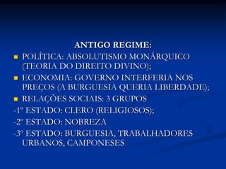 ANTIGO REGIME:
 POLÍTICA: ABSOLUTISMO MONÁRQUICO
   (TEORIA DO DIREITO DIVINO);
 ECONOMIA: GOVERNO INTERFERIA NOS
   PREÇOS (A BURGUESIA QUERIA LIBERDADE);
 RELAÇÕES SOCIAIS: 3 GRUPOS
-1º ESTADO: CLERO (RELIGIOSOS);
-2º ESTADO: NOBREZA
-3º ESTADO: BURGUESIA, TRABALHADORES
   URBANOS, CAMPONESES
 