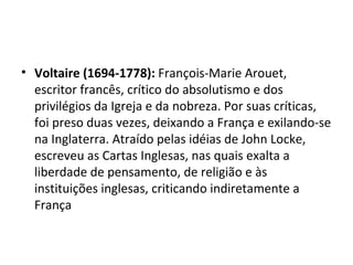 • Voltaire (1694-1778): François-Marie Arouet,
  escritor francês, crítico do absolutismo e dos
  privilégios da Igreja e da nobreza. Por suas críticas,
  foi preso duas vezes, deixando a França e exilando-se
  na Inglaterra. Atraído pelas idéias de John Locke,
  escreveu as Cartas Inglesas, nas quais exalta a
  liberdade de pensamento, de religião e às
  instituições inglesas, criticando indiretamente a
  França
 