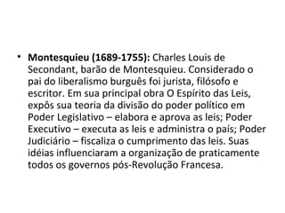 • Montesquieu (1689-1755): Charles Louis de
  Secondant, barão de Montesquieu. Considerado o
  pai do liberalismo burguês foi jurista, filósofo e
  escritor. Em sua principal obra O Espírito das Leis,
  expôs sua teoria da divisão do poder político em
  Poder Legislativo – elabora e aprova as leis; Poder
  Executivo – executa as leis e administra o país; Poder
  Judiciário – fiscaliza o cumprimento das leis. Suas
  idéias influenciaram a organização de praticamente
  todos os governos pós-Revolução Francesa.
 