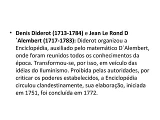 • Denis Diderot (1713-1784) e Jean Le Rond D
  ´Alembert (1717-1783): Diderot organizou a
  Enciclopédia, auxiliado pelo matemático D´Alembert,
  onde foram reunidos todos os conhecimentos da
  época. Transformou-se, por isso, em veículo das
  idéias do Iluminismo. Proibida pelas autoridades, por
  criticar os poderes estabelecidos, a Enciclopédia
  circulou clandestinamente, sua elaboração, iniciada
  em 1751, foi concluída em 1772.
 
