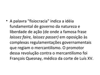 • A palavra "fisiocracia" indica a idéia
  fundamental de governo da natureza e
  liberdade de ação (de onde a famosa frase
  laissez faire, laissez passer) em oposição às
  complexas regulamentações governamentais
  que regiam o mercantilismo. O promotor
  dessa revolução contra o mercantilismo foi
  François Quesnay, médico da corte de Luís XV.
 