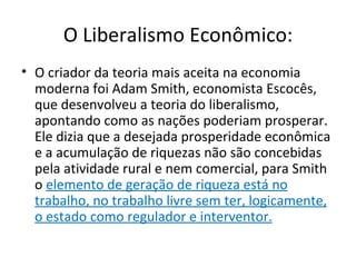 O Liberalismo Econômico:
• O criador da teoria mais aceita na economia
  moderna foi Adam Smith, economista Escocês,
  que desenvolveu a teoria do liberalismo,
  apontando como as nações poderiam prosperar.
  Ele dizia que a desejada prosperidade econômica
  e a acumulação de riquezas não são concebidas
  pela atividade rural e nem comercial, para Smith
  o elemento de geração de riqueza está no
  trabalho, no trabalho livre sem ter, logicamente,
  o estado como regulador e interventor.
 