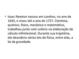 • Isaac Newton nasceu em Londres, no ano de
  1643, e viveu até o ano de 1727. Cientista,
  químico, físico, mecânico e matemático,
  trabalhou junto com Leibniz na elaboração do
  cálculo infinitesimal. Durante sua trajetória,
  ele descobriu várias leis da física, entre elas, a
  lei da gravidade.
 