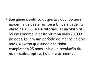 • Seu gênio científico despertou quando uma
  epidemia de peste fechou a Universidade no
  verão de 1665, e ele retornou a Lincolnshire.
  Só em Londres, a peste vitimou mais 70.000
  pessoas. Lá, em um período de menos de dois
  anos, Newton que ainda não tinha
  completado 25 anos, iniciou a revolução da
  matemática, óptica, física e astronomia.
 